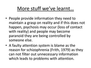 More stuff we’ve learnt…
• People provide information they need to
maintain a grasp on reality and if this does not
happen, psychosis may occur (loss of contact
with reality) and people may become
paranoid they are being controlled by
someone else.
• A faulty attention system is blame as the
reason for schizophrenia (Frith, 1979) as they
can not filter out unnecessary information
which leads to problems with attention.
 