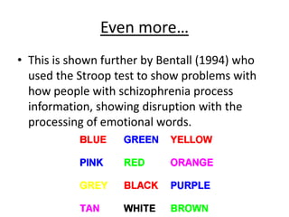 Even more…
• This is shown further by Bentall (1994) who
used the Stroop test to show problems with
how people with schizophrenia process
information, showing disruption with the
processing of emotional words.
 