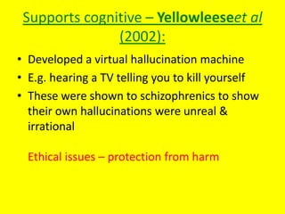 Supports cognitive – Yellowleeseet al
(2002):
• Developed a virtual hallucination machine
• E.g. hearing a TV telling you to kill yourself
• These were shown to schizophrenics to show
their own hallucinations were unreal &
irrational
Ethical issues – protection from harm
 
