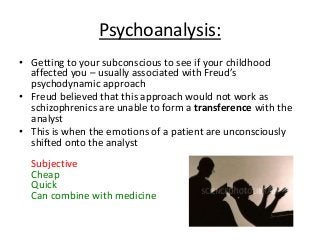 Psychoanalysis:
• Getting to your subconscious to see if your childhood
affected you – usually associated with Freud’s
psychodynamic approach
• Freud believed that this approach would not work as
schizophrenics are unable to form a transference with the
analyst
• This is when the emotions of a patient are unconsciously
shifted onto the analyst
Subjective
Cheap
Quick
Can combine with medicine
 
