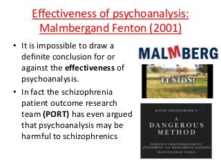Effectiveness of psychoanalysis:
Malmbergand Fenton (2001)
• It is impossible to draw a
definite conclusion for or
against the effectiveness of
psychoanalysis.
• In fact the schizophrenia
patient outcome research
team (PORT) has even argued
that psychoanalysis may be
harmful to schizophrenics
 