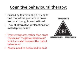 Cognitive behavioural therapy:
• Caused by faulty thinking. Trying to
find root of the problem to prove
irrational thoughts are irrational
• Look at alternative explanations for
maladaptive beliefs
• Treats symptoms rather than cause
Focuses on ‘negative behaviours’
which are also deemed the ‘safest
behaviours’
• People need to be trained to do it
 
