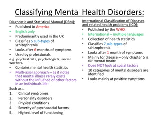 Classifying Mental Health Disorders:
Diagnostic and Statistical Manual (DSM):
• Published in America
• English only
• Predominantly used in the UK
• Classifies 5 sub-types of
schizophrenia
• Looks after 6 months of symptoms
• Used by professionals
e.g. psychiatrists, psychologists, social
workers.
• Contains mental health statistics
• Multi-axial approach – as it notes
that mental illness rarely exists
without the influence of other factors
in an individuals life:
Such as…
1. Clinical syndromes
2. Personality disorders
3. Physical conditions
4. Severity of psychosocial factors
5. Highest level of functioning
International Classification of Diseases
and related health problems (ICD):
• Published by the WHO
• International – multiple languages
• Collection of health statistics
• Classifies 7 sub-types of
schizophrenia
• Looks after 1 month of symptoms
• Mainly for disease – only chapter 5 is
for mental health
• Does NOT look at social factors
• 10 categories of mental disorders are
identified
• Looks mainly at positive symptoms
 