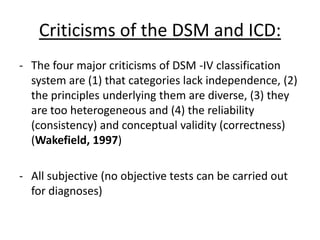 Evaluating classification
systems:
Beck (1967) – RELIABILITY
Four psychiatrists used the DSM to diagnose 153 patients.
Each patient was interviewed separately with 2
psychologists.
There was 54% agreement on diagnoses of schizophrenia,
even less agreement on sub-types.
• Small sample, not necessarily representative. (though,
mental health is not that prevalent)
• People must be trained to understand DSM
• Subjective
• Lacks inter-rater reliability
 