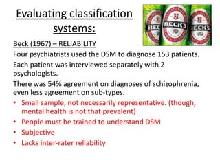 Evaluating classification
systems:
Cooper et al (1972) – CULTURAL RELATIVISM
When patients (with identical symptoms) presented
themselves. Schizophrenia was TWICE as likely to be
diagnosed by New Yorker psychiatrists using the
DSM than Londoner psychiatrists using the ICD.
The opposite was true of depression.
• Unreliable
• Cultural relativism – NY & L diagnose differently
• Subjective
 