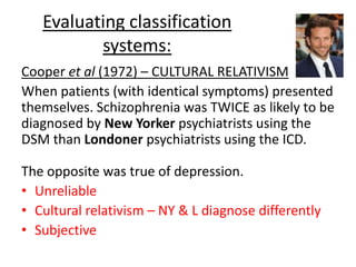 Evaluating classification
systems:
Temperline (1970) – VALIDITY
Interview with an actor was recorded. 7 groups
were asked to assess his mental health.
Groups consisted of professionals: e.g.
psychiatrists, psychologists and law students.
5/7 groups heard that the man being
interviewed was interesting as he looks neurotic,
but is actually psychotic. The 6th group heard
nothing, and the 7th group heard he was healthy.
 