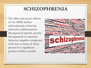 SCHIZOPHRENIA
• The fifth and recent edition
of the DSM defines
schizophrenia as having
delusions, hallucinations,
disorganized speech, grossly
disorganized or catatonic
behavior, negative symptoms
with two or more of these
present in a significant
portion within a month
 
