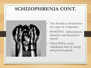 SCHIZOPHRENIA CONT.
• The disorder is divided into
two types of symptoms:
• POSITIVE: hallucinations,
delusions and disordered
speech
• NEGATIVE: social
withdrawal, lack of energy
and poor in speech
 