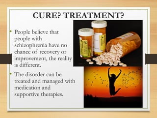 CURE? TREATMENT?
• People believe that
people with
schizophrenia have no
chance of recovery or
improvement, the reality
is different.
• The disorder can be
treated and managed with
medication and
supportive therapies.
 