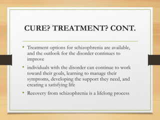 CURE? TREATMENT? CONT.
• Treatment options for schizophrenia are available,
and the outlook for the disorder continues to
improve
• individuals with the disorder can continue to work
toward their goals, learning to manage their
symptoms, developing the support they need, and
creating a satisfying life
• Recovery from schizophrenia is a lifelong process
 