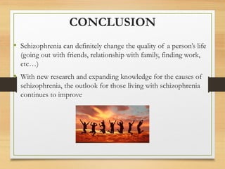 CONCLUSION
• Schizophrenia can definitely change the quality of a person’s life
(going out with friends, relationship with family, finding work,
etc…)
• With new research and expanding knowledge for the causes of
schizophrenia, the outlook for those living with schizophrenia
continues to improve
 