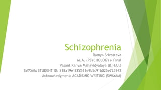 Schizophrenia
Ramya Srivastava
M.A. (PSYCHOLOGY)- Final
Vasant Kanya Mahavidyalaya (B.H.U.)
SWAYAM STUDENT ID: 818a19e1f35511e9b5c91b025e725242
Acknowledgment: ACADEMIC WRITING (SWAYAM)
 