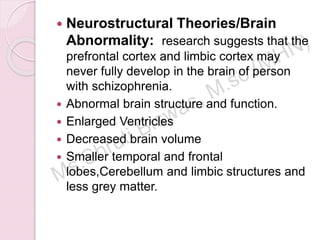  Neurostructural Theories/Brain
Abnormality: research suggests that the
prefrontal cortex and limbic cortex may
never fully develop in the brain of person
with schizophrenia.
 Abnormal brain structure and function.
 Enlarged Ventricles
 Decreased brain volume
 Smaller temporal and frontal
lobes,Cerebellum and limbic structures and
less grey matter.
 