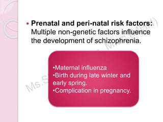  Prenatal and peri-natal risk factors:
Multiple non-genetic factors influence
the development of schizophrenia.
•Maternal influenza
•Birth during late winter and
early spring.
•Complication in pregnancy.
 