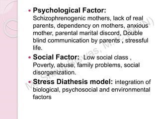  Psychological Factor:
Schizophrenogenic mothers, lack of real
parents, dependency on mothers, anxious
mother, parental marital discord, Double
blind communication by parents , stressful
life.
 Social Factor: Low social class ,
Poverty, abuse, family problems, social
disorganization.
 Stress Diathesis model: integration of
biological, psychosocial and environmental
factors
 