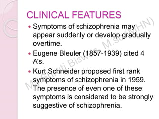CLINICAL FEATURES
 Symptoms of schizophrenia may
appear suddenly or develop gradually
overtime.
 Eugene Bleuler (1857-1939) cited 4
A’s.
 Kurt Schneider proposed first rank
symptoms of schizophrenia in 1959.
The presence of even one of these
symptoms is considered to be strongly
suggestive of schizophrenia.
 