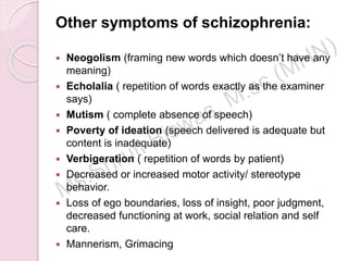 Other symptoms of schizophrenia:
 Neogolism (framing new words which doesn’t have any
meaning)
 Echolalia ( repetition of words exactly as the examiner
says)
 Mutism ( complete absence of speech)
 Poverty of ideation (speech delivered is adequate but
content is inadequate)
 Verbigeration ( repetition of words by patient)
 Decreased or increased motor activity/ stereotype
behavior.
 Loss of ego boundaries, loss of insight, poor judgment,
decreased functioning at work, social relation and self
care.
 Mannerism, Grimacing
 