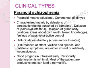 CLINICAL TYPES
Paranoid schizophrenia
 Paranoid means delusional. Commonest of all type
 Characterized mainly by delusions of
persecution(being punished by someone), Delusion
of jealousy(Unfaithful), Delusion of grandiosity
(irrational ideas about own worth, talent, knowledge),
feelings of passive or active control
 Hallucinations- Auditory (command or threaten)
 Disturbances of affect, volition and speech, and
catatonic symptoms, are either absent or relatively
inconspicuous.
 Good prognosis- if treated early. Personality
deterioration is minimal. Most of the patient are
productive and can lead a normal life.
 