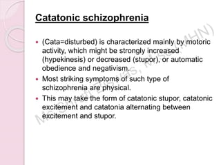 Catatonic schizophrenia
 (Cata=disturbed) is characterized mainly by motoric
activity, which might be strongly increased
(hypekinesis) or decreased (stupor), or automatic
obedience and negativism.
 Most striking symptoms of such type of
schizophrenia are physical.
 This may take the form of catatonic stupor, catatonic
excitement and catatonia alternating between
excitement and stupor.
 