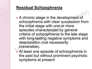Residual Schizophrenia
 A chronic stage in the development of
schizophrenia with clear succession from
the initial stage with one or more
episodes characterized by general
criteria of schizophrenia to the late stage
with long-lasting negative symptoms and
deterioration (not necessarily
irreversible).
 At least one episode of schizophrenia in
the past but without prominent psychotic
symptoms at present
 