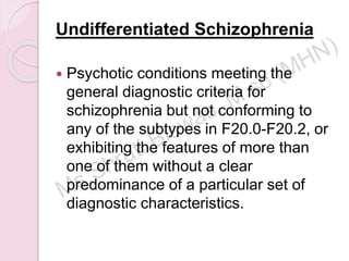 Undifferentiated Schizophrenia
 Psychotic conditions meeting the
general diagnostic criteria for
schizophrenia but not conforming to
any of the subtypes in F20.0-F20.2, or
exhibiting the features of more than
one of them without a clear
predominance of a particular set of
diagnostic characteristics.
 