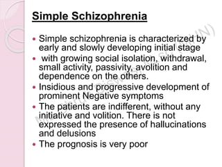 Simple Schizophrenia
 Simple schizophrenia is characterized by
early and slowly developing initial stage
 with growing social isolation, withdrawal,
small activity, passivity, avolition and
dependence on the others.
 Insidious and progressive development of
prominent Negative symptoms
 The patients are indifferent, without any
initiative and volition. There is not
expressed the presence of hallucinations
and delusions
 The prognosis is very poor
 