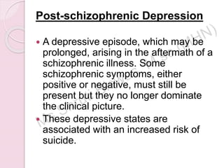 Post-schizophrenic Depression
 A depressive episode, which may be
prolonged, arising in the aftermath of a
schizophrenic illness. Some
schizophrenic symptoms, either
positive or negative, must still be
present but they no longer dominate
the clinical picture.
 These depressive states are
associated with an increased risk of
suicide.
 