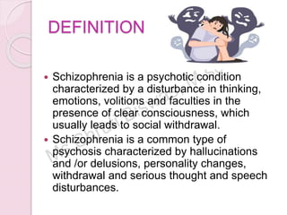 DEFINITION
 Schizophrenia is a psychotic condition
characterized by a disturbance in thinking,
emotions, volitions and faculties in the
presence of clear consciousness, which
usually leads to social withdrawal.
 Schizophrenia is a common type of
psychosis characterized by hallucinations
and /or delusions, personality changes,
withdrawal and serious thought and speech
disturbances.
 