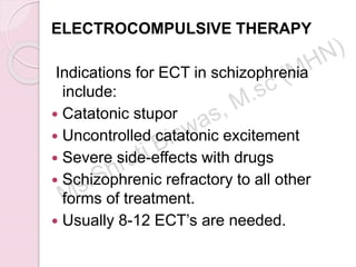 ELECTROCOMPULSIVE THERAPY
Indications for ECT in schizophrenia
include:
 Catatonic stupor
 Uncontrolled catatonic excitement
 Severe side-effects with drugs
 Schizophrenic refractory to all other
forms of treatment.
 Usually 8-12 ECT’s are needed.
 