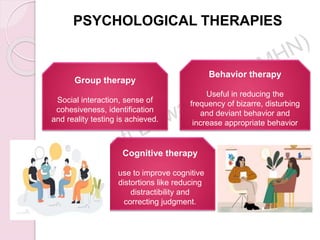PSYCHOLOGICAL THERAPIES
Group therapy
Social interaction, sense of
cohesiveness, identification
and reality testing is achieved.
Behavior therapy
Useful in reducing the
frequency of bizarre, disturbing
and deviant behavior and
increase appropriate behavior
Cognitive therapy
use to improve cognitive
distortions like reducing
distractibility and
correcting judgment.
 