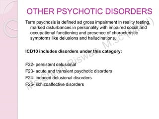 OTHER PSYCHOTIC DISORDERS
Term psychosis is defined ad gross impairment in reality testing,
marked disturbances in personality with impaired social and
occupational functioning and presence of characteristic
symptoms like delusions and hallucinations.
ICD10 includes disorders under this category:
F22- persistent delusional
F23- acute and transient psychotic disorders
F24- induced delusional disorders
F25- schizoaffective disorders
 