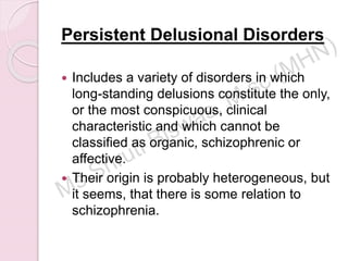 Persistent Delusional Disorders
 Includes a variety of disorders in which
long-standing delusions constitute the only,
or the most conspicuous, clinical
characteristic and which cannot be
classified as organic, schizophrenic or
affective.
 Their origin is probably heterogeneous, but
it seems, that there is some relation to
schizophrenia.
 