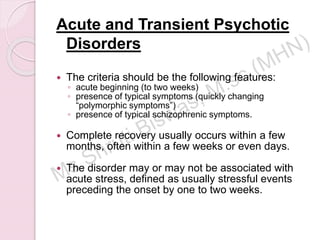 Acute and Transient Psychotic
Disorders
 The criteria should be the following features:
◦ acute beginning (to two weeks)
◦ presence of typical symptoms (quickly changing
“polymorphic symptoms”)
◦ presence of typical schizophrenic symptoms.
 Complete recovery usually occurs within a few
months, often within a few weeks or even days.
 The disorder may or may not be associated with
acute stress, defined as usually stressful events
preceding the onset by one to two weeks.
 