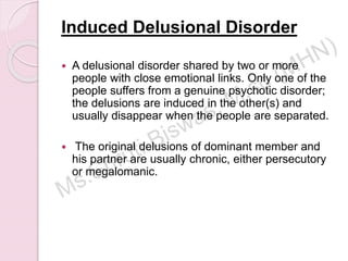 Induced Delusional Disorder
 A delusional disorder shared by two or more
people with close emotional links. Only one of the
people suffers from a genuine psychotic disorder;
the delusions are induced in the other(s) and
usually disappear when the people are separated.
 The original delusions of dominant member and
his partner are usually chronic, either persecutory
or megalomanic.
 