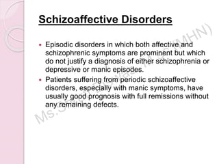 Schizoaffective Disorders
 Episodic disorders in which both affective and
schizophrenic symptoms are prominent but which
do not justify a diagnosis of either schizophrenia or
depressive or manic episodes.
 Patients suffering from periodic schizoaffective
disorders, especially with manic symptoms, have
usually good prognosis with full remissions without
any remaining defects.
 