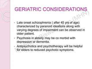 GERIATRIC CONSIDERATIONS
• Late onset schizophrenia ( after 45 yrs of age)
characterized by paranoid ideations along with
varying degrees of impairment can be observed in
older patient.
• Psychosis in elderly may be co morbid with
depression or dementia.
• Antipsychotics and psychotherapy will be helpful
for elders to reduced psychotic symptoms.
 