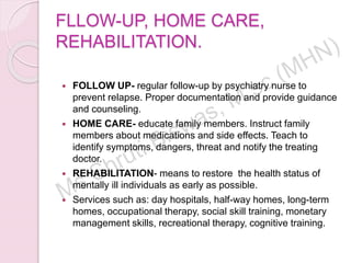 FLLOW-UP, HOME CARE,
REHABILITATION.
 FOLLOW UP- regular follow-up by psychiatry nurse to
prevent relapse. Proper documentation and provide guidance
and counseling.
 HOME CARE- educate family members. Instruct family
members about medications and side effects. Teach to
identify symptoms, dangers, threat and notify the treating
doctor.
 REHABILITATION- means to restore the health status of
mentally ill individuals as early as possible.
 Services such as: day hospitals, half-way homes, long-term
homes, occupational therapy, social skill training, monetary
management skills, recreational therapy, cognitive training.
 