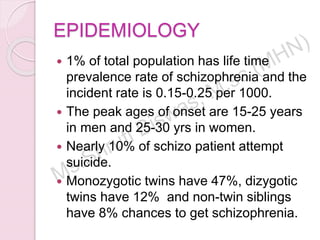 EPIDEMIOLOGY
 1% of total population has life time
prevalence rate of schizophrenia and the
incident rate is 0.15-0.25 per 1000.
 The peak ages of onset are 15-25 years
in men and 25-30 yrs in women.
 Nearly 10% of schizo patient attempt
suicide.
 Monozygotic twins have 47%, dizygotic
twins have 12% and non-twin siblings
have 8% chances to get schizophrenia.
 