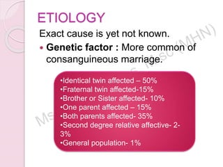 ETIOLOGY
Exact cause is yet not known.
 Genetic factor : More common of
consanguineous marriage.
•Identical twin affected – 50%
•Fraternal twin affected-15%
•Brother or Sister affected- 10%
•One parent affected – 15%
•Both parents affected- 35%
•Second degree relative affective- 2-
3%
•General population- 1%
 