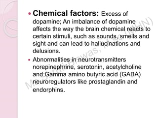  Chemical factors: Excess of
dopamine; An imbalance of dopamine
affects the way the brain chemical reacts to
certain stimuli, such as sounds, smells and
sight and can lead to hallucinations and
delusions.
 Abnormalities in neurotransmitters
norepinephrine, serotonin, acetylcholine
and Gamma amino butyric acid (GABA)
neuroregulators like prostaglandin and
endorphins.
 