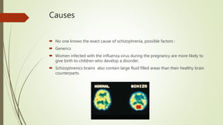 Causes
 No one knows the exact cause of schizophrenia, possible factors :
 Generics
 Women infected with the influenza virus during the pregnancy are more likely to
give birth to children who develop a disorder.
 Schizophrenics brains also contain large fluid filled areas than their healthy brain
counterparts.
 