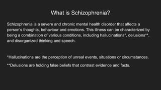 What is Schizophrenia?
Schizophrenia is a severe and chronic mental health disorder that affects a
person’s thoughts, behaviour and emotions. This illness can be characterized by
being a combination of various conditions, including hallucinations*, delusions**,
and disorganized thinking and speech.
*Hallucinations are the perception of unreal events, situations or circumstances.
**Delusions are holding false beliefs that contrast evidence and facts.
 