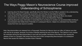The Ways Peggy Mason’s Neuroscience Course improved
Understanding of Schizophrenia
● Learning about the Basal Ganglia, specifically about the Striatum and the Pallium assisted in the understanding
of the Direct pathway to performing movements, and how they are stimulated by Dopamine.
● Learning about the Diencephalon and Telencephalon helped concisely organize the Brain into simpler
components to more easily identify various pathways such as the Mesolimbic Pathway.
● Learning about the ways information is transmitted from one Neuron to another via neurotransmitters binding to
neuroreceptors that initiate Action Potentials of a subsequent Neuron, helped me understand how Dopamine
moves from from one neuron to another.
Note: Neurotransmitters are released from a Presynaptic Terminal of a Neuron due to an influx of Calcium ions that
rush into the its synapse, because of an Action Potential reaching the end of the Neuron. The Calcium in turn causes
the ventricles storing the Neurotransmitters to bind with the synaptic membrane of the Neuron then causing the
release of them to a Synaptic Cleft where they then bind to their corresponding Neuroreceptor of a subsequent
Neuron that causes the initiative of another Action Potential.
 