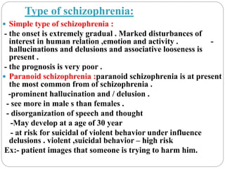 Type of schizophrenia:
 Simple type of schizophrenia :
- the onset is extremely gradual . Marked disturbances of
interest in human relation ,emotion and activity . -
hallucinations and delusions and associative looseness is
present .
- the prognosis is very poor .
 Paranoid schizophrenia :paranoid schizophrenia is at present
the most common from of schizophrenia .
-prominent hallucination and / delusion .
- see more in male s than females .
- disorganization of speech and thought
-May develop at a age of 30 year
- at risk for suicidal of violent behavior under influence
delusions . violent ,suicidal behavior – high risk
Ex:- patient images that someone is trying to harm him.
 