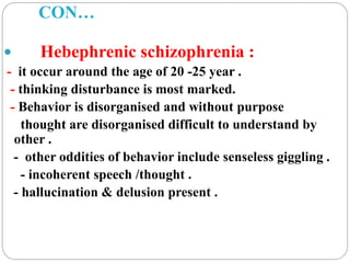 CON…
 Hebephrenic schizophrenia :
- it occur around the age of 20 -25 year .
- thinking disturbance is most marked.
- Behavior is disorganised and without purpose
thought are disorganised difficult to understand by
other .
- other oddities of behavior include senseless giggling .
- incoherent speech /thought .
- hallucination & delusion present .
 