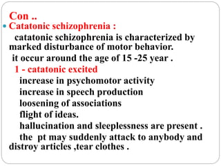 Con ..
 Catatonic schizophrenia :
catatonic schizophrenia is characterized by
marked disturbance of motor behavior.
it occur around the age of 15 -25 year .
1 - catatonic excited
increase in psychomotor activity
increase in speech production
loosening of associations
flight of ideas.
hallucination and sleeplessness are present .
the pt may suddenly attack to anybody and
distroy articles ,tear clothes .
 