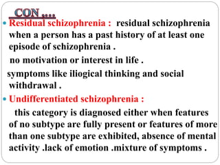  Residual schizophrenia : residual schizophrenia
when a person has a past history of at least one
episode of schizophrenia .
no motivation or interest in life .
symptoms like iliogical thinking and social
withdrawal .
 Undifferentiated schizophrenia :
this category is diagnosed either when features
of no subtype are fully present or features of more
than one subtype are exhibited, absence of mental
activity .lack of emotion .mixture of symptoms .
 