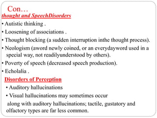 Con…
thought and SpeechDisorders
• Autistic thinking .
• Loosening of associations .
• Thought blocking (a sudden interruption inthe thought process).
• Neologism (aword newly coined, or an everydayword used in a
special way, not readilyunderstood by others).
• Poverty of speech (decreased speech production).
• Echolalia .
Disorders of Perception
• Auditory hallucinations
• Visual hallucinations may sometimes occur
along with auditory hallucinations; tactile, gustatory and
olfactory types are far less common.
 