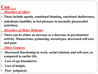 Con …
Disorders of Affect
 These include apathy, emotional blunting, emotional shallowness,
 anhedonia (inability to feel pleasure in normally pleasurabel
activities).
Disorders of Motor Behavior
 There can be either an increase or a decrease in psychomotor
activity. Mannerisms, grimacing, stereotypes, decreased self-care
and poor.
Other Features
 Decreased functioning in work, social relations and self-care, as
compared to earlier life.
 Loss of ego boundaries.
 Loss of insight.
 Poor judgment.
 