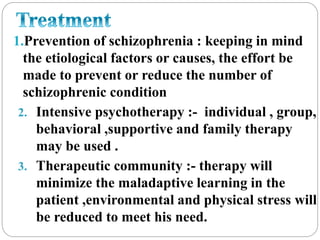 1.Prevention of schizophrenia : keeping in mind
the etiological factors or causes, the effort be
made to prevent or reduce the number of
schizophrenic condition
2. Intensive psychotherapy :- individual , group,
behavioral ,supportive and family therapy
may be used .
3. Therapeutic community :- therapy will
minimize the maladaptive learning in the
patient ,environmental and physical stress will
be reduced to meet his need.
 